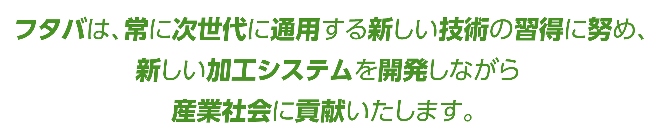 フタバは、常に次世代に通用する新しい技術の習得に努め、新しい加工システムを開発しながら、産業社会に貢献いたします。